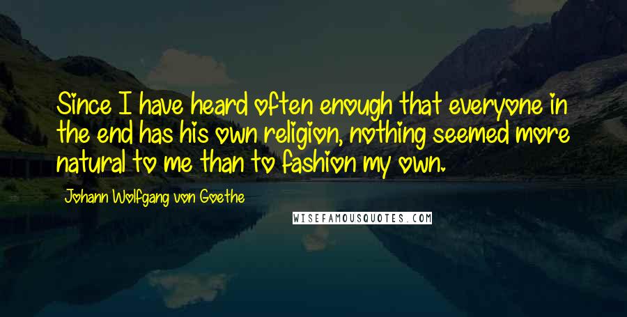 Johann Wolfgang Von Goethe Quotes: Since I have heard often enough that everyone in the end has his own religion, nothing seemed more natural to me than to fashion my own.