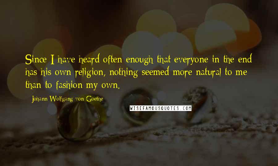 Johann Wolfgang Von Goethe Quotes: Since I have heard often enough that everyone in the end has his own religion, nothing seemed more natural to me than to fashion my own.