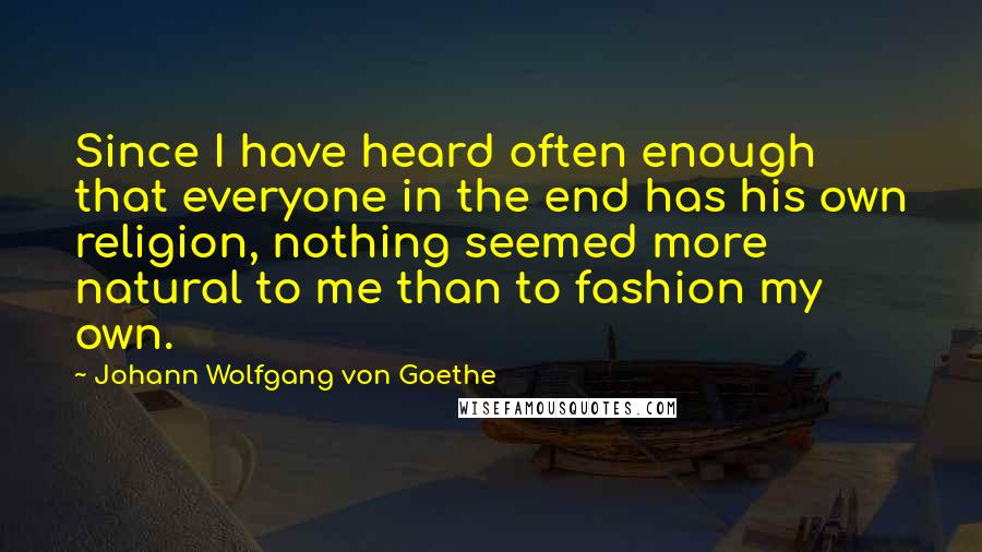 Johann Wolfgang Von Goethe Quotes: Since I have heard often enough that everyone in the end has his own religion, nothing seemed more natural to me than to fashion my own.