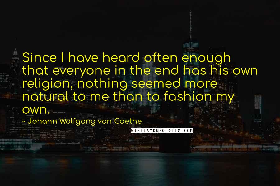 Johann Wolfgang Von Goethe Quotes: Since I have heard often enough that everyone in the end has his own religion, nothing seemed more natural to me than to fashion my own.