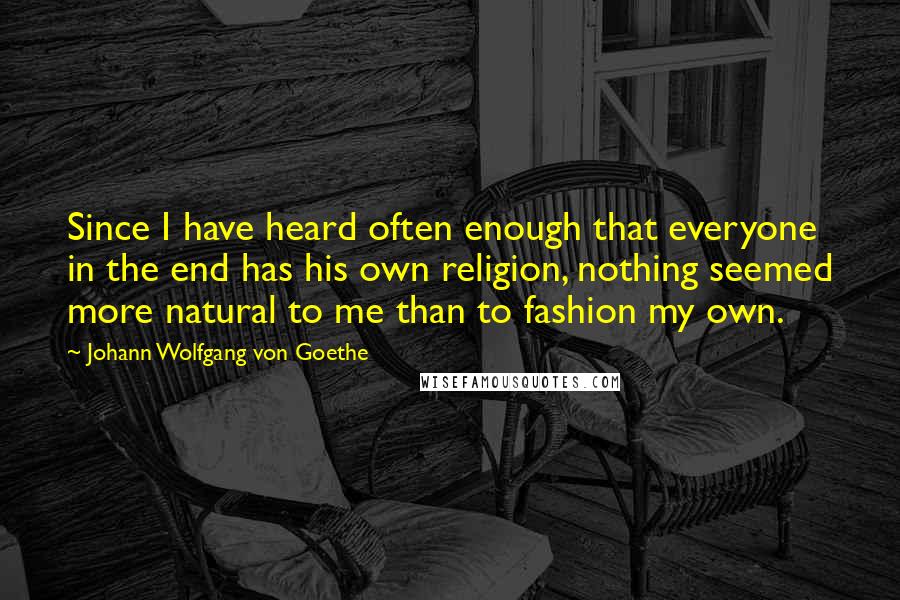 Johann Wolfgang Von Goethe Quotes: Since I have heard often enough that everyone in the end has his own religion, nothing seemed more natural to me than to fashion my own.