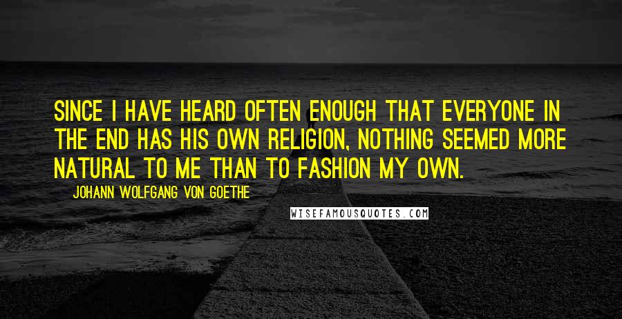 Johann Wolfgang Von Goethe Quotes: Since I have heard often enough that everyone in the end has his own religion, nothing seemed more natural to me than to fashion my own.