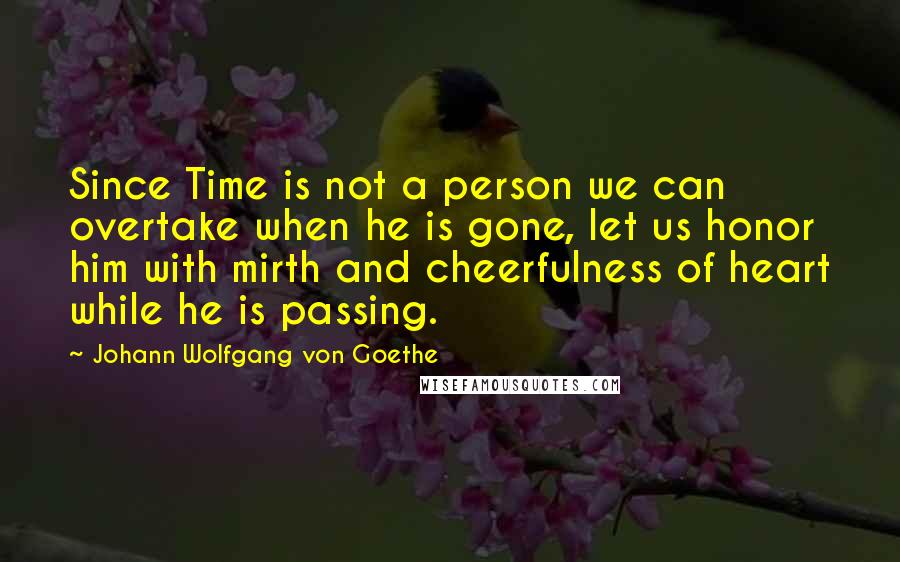 Johann Wolfgang Von Goethe Quotes: Since Time is not a person we can overtake when he is gone, let us honor him with mirth and cheerfulness of heart while he is passing.