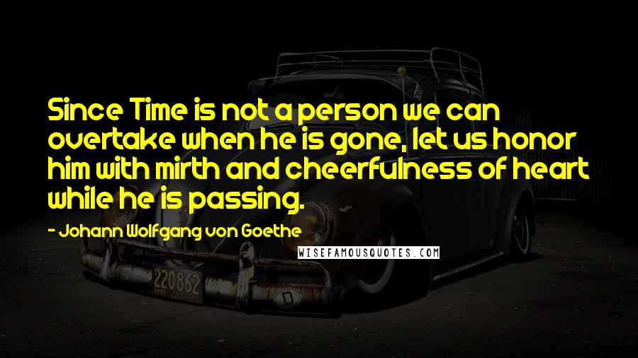 Johann Wolfgang Von Goethe Quotes: Since Time is not a person we can overtake when he is gone, let us honor him with mirth and cheerfulness of heart while he is passing.