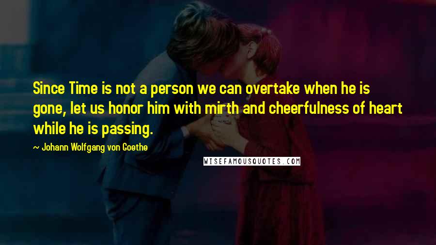 Johann Wolfgang Von Goethe Quotes: Since Time is not a person we can overtake when he is gone, let us honor him with mirth and cheerfulness of heart while he is passing.