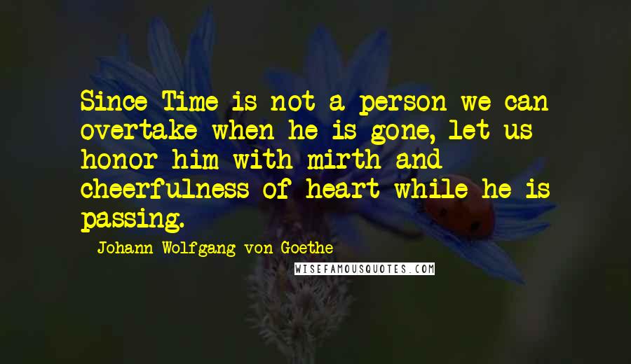 Johann Wolfgang Von Goethe Quotes: Since Time is not a person we can overtake when he is gone, let us honor him with mirth and cheerfulness of heart while he is passing.