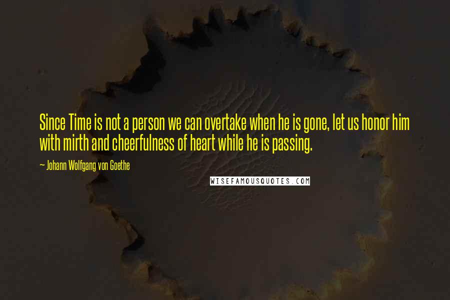 Johann Wolfgang Von Goethe Quotes: Since Time is not a person we can overtake when he is gone, let us honor him with mirth and cheerfulness of heart while he is passing.