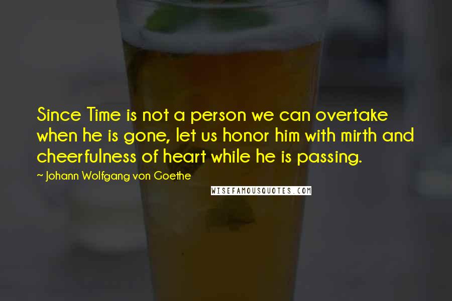 Johann Wolfgang Von Goethe Quotes: Since Time is not a person we can overtake when he is gone, let us honor him with mirth and cheerfulness of heart while he is passing.