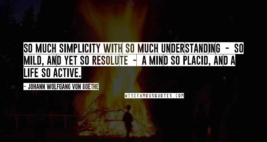 Johann Wolfgang Von Goethe Quotes: So much simplicity with so much understanding  -  so mild, and yet so resolute  -  a mind so placid, and a life so active.