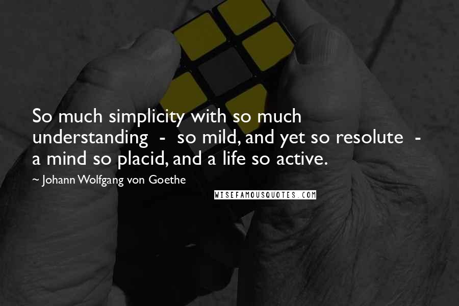 Johann Wolfgang Von Goethe Quotes: So much simplicity with so much understanding  -  so mild, and yet so resolute  -  a mind so placid, and a life so active.