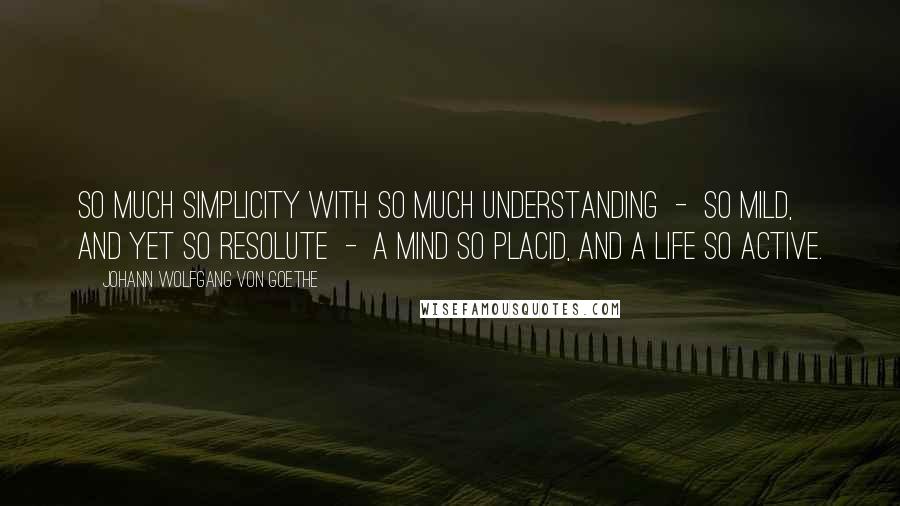 Johann Wolfgang Von Goethe Quotes: So much simplicity with so much understanding  -  so mild, and yet so resolute  -  a mind so placid, and a life so active.