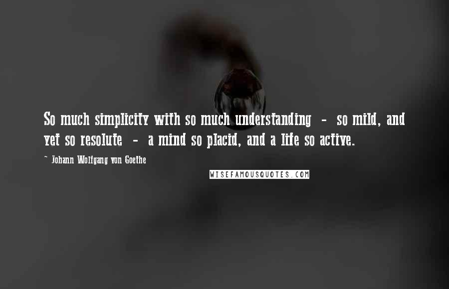 Johann Wolfgang Von Goethe Quotes: So much simplicity with so much understanding  -  so mild, and yet so resolute  -  a mind so placid, and a life so active.