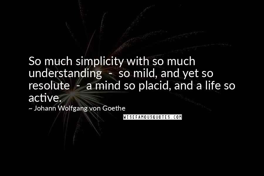 Johann Wolfgang Von Goethe Quotes: So much simplicity with so much understanding  -  so mild, and yet so resolute  -  a mind so placid, and a life so active.