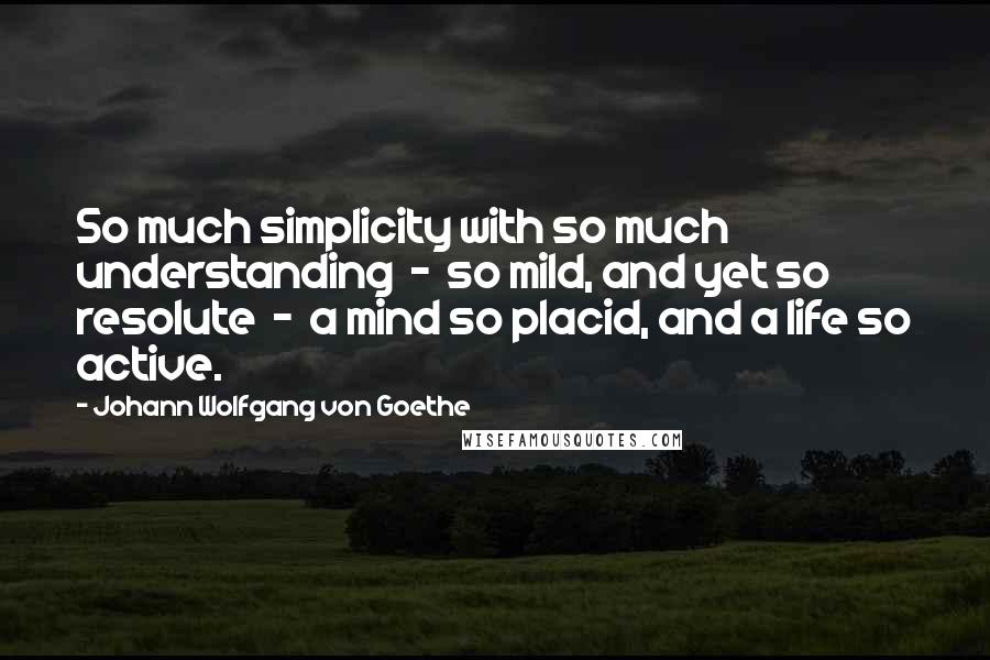 Johann Wolfgang Von Goethe Quotes: So much simplicity with so much understanding  -  so mild, and yet so resolute  -  a mind so placid, and a life so active.