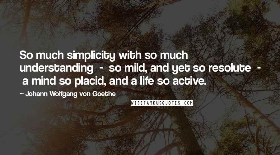 Johann Wolfgang Von Goethe Quotes: So much simplicity with so much understanding  -  so mild, and yet so resolute  -  a mind so placid, and a life so active.