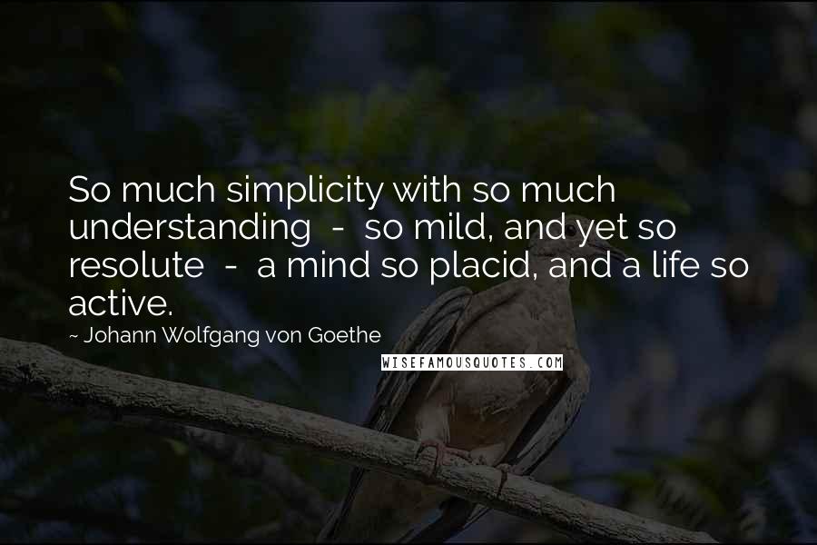 Johann Wolfgang Von Goethe Quotes: So much simplicity with so much understanding  -  so mild, and yet so resolute  -  a mind so placid, and a life so active.