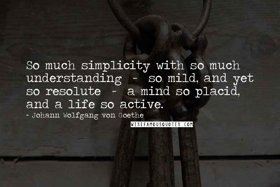 Johann Wolfgang Von Goethe Quotes: So much simplicity with so much understanding  -  so mild, and yet so resolute  -  a mind so placid, and a life so active.