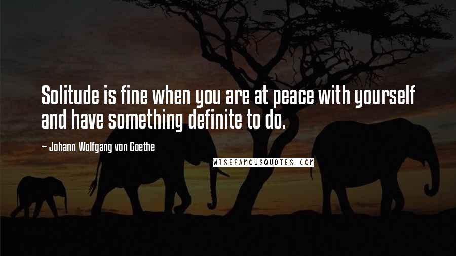 Johann Wolfgang Von Goethe Quotes: Solitude is fine when you are at peace with yourself and have something definite to do.