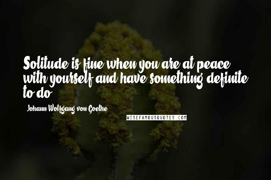 Johann Wolfgang Von Goethe Quotes: Solitude is fine when you are at peace with yourself and have something definite to do.