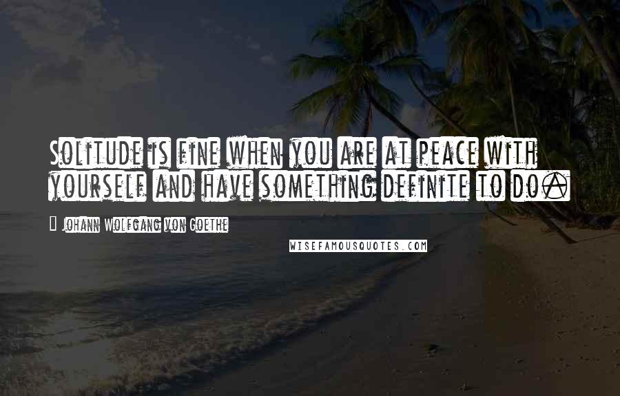 Johann Wolfgang Von Goethe Quotes: Solitude is fine when you are at peace with yourself and have something definite to do.