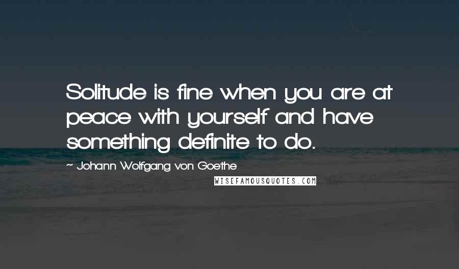 Johann Wolfgang Von Goethe Quotes: Solitude is fine when you are at peace with yourself and have something definite to do.