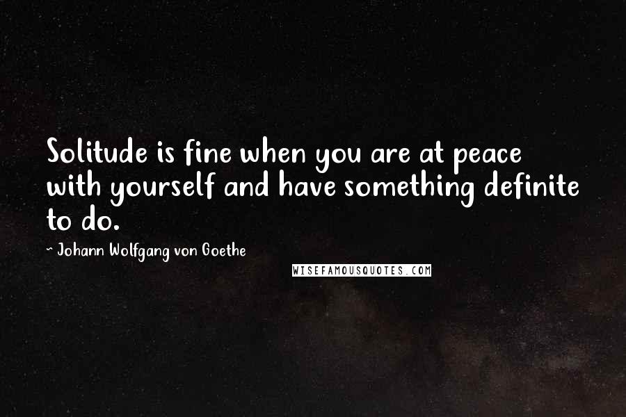 Johann Wolfgang Von Goethe Quotes: Solitude is fine when you are at peace with yourself and have something definite to do.