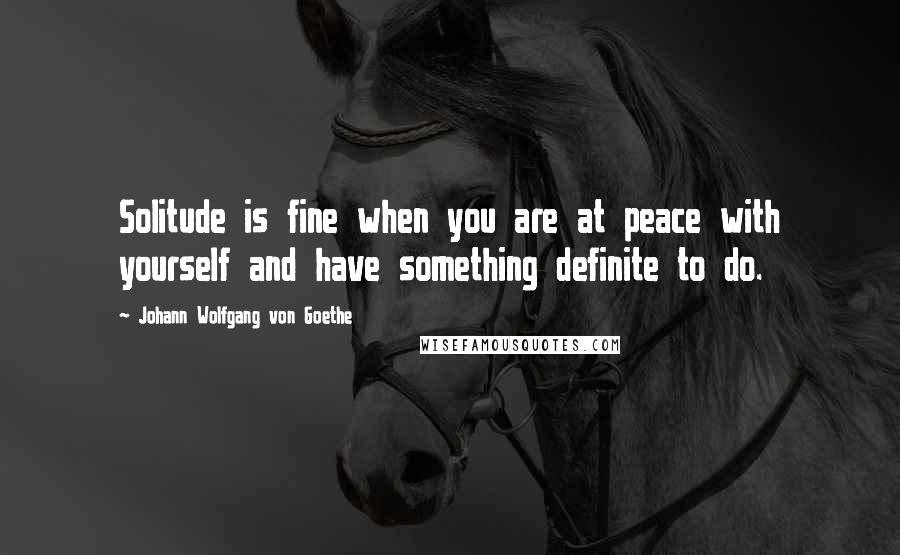 Johann Wolfgang Von Goethe Quotes: Solitude is fine when you are at peace with yourself and have something definite to do.