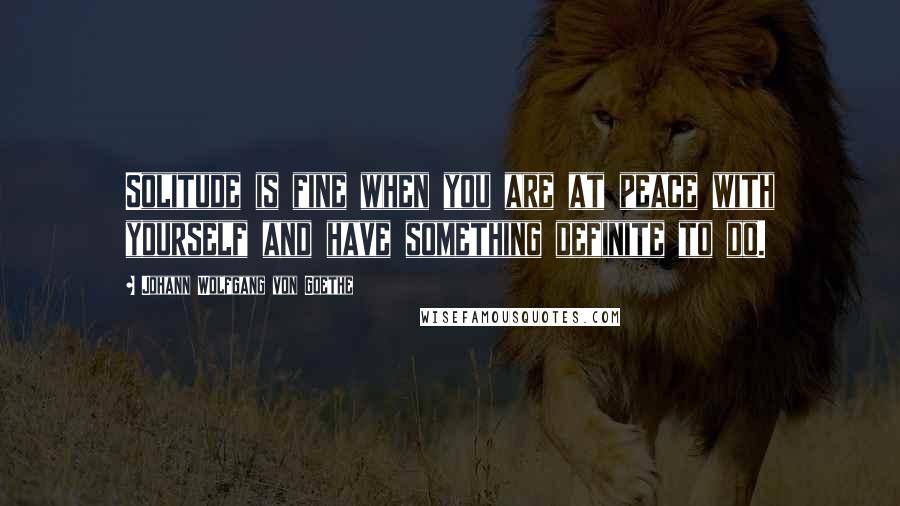Johann Wolfgang Von Goethe Quotes: Solitude is fine when you are at peace with yourself and have something definite to do.