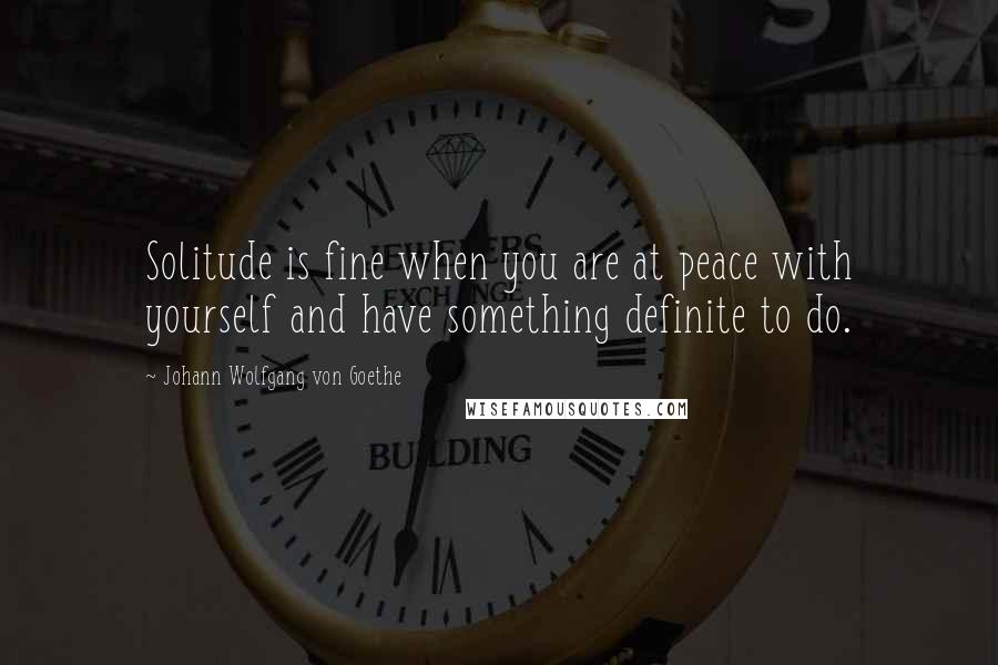 Johann Wolfgang Von Goethe Quotes: Solitude is fine when you are at peace with yourself and have something definite to do.