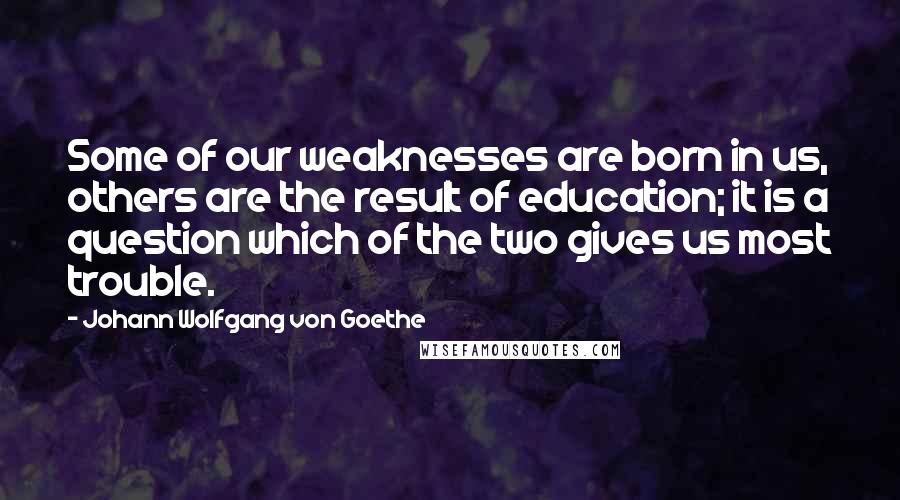 Johann Wolfgang Von Goethe Quotes: Some of our weaknesses are born in us, others are the result of education; it is a question which of the two gives us most trouble.