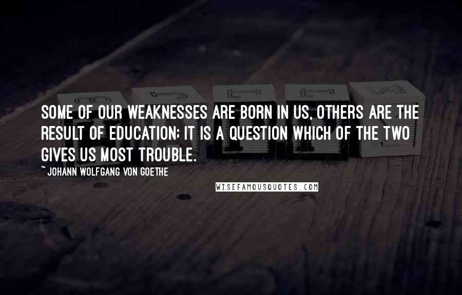 Johann Wolfgang Von Goethe Quotes: Some of our weaknesses are born in us, others are the result of education; it is a question which of the two gives us most trouble.