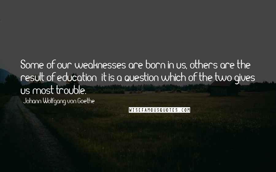 Johann Wolfgang Von Goethe Quotes: Some of our weaknesses are born in us, others are the result of education; it is a question which of the two gives us most trouble.
