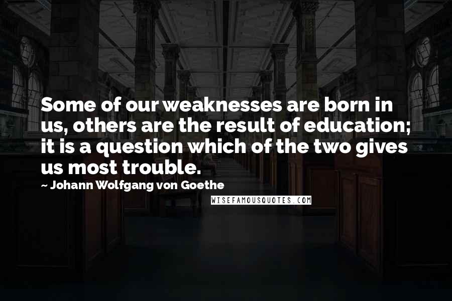 Johann Wolfgang Von Goethe Quotes: Some of our weaknesses are born in us, others are the result of education; it is a question which of the two gives us most trouble.