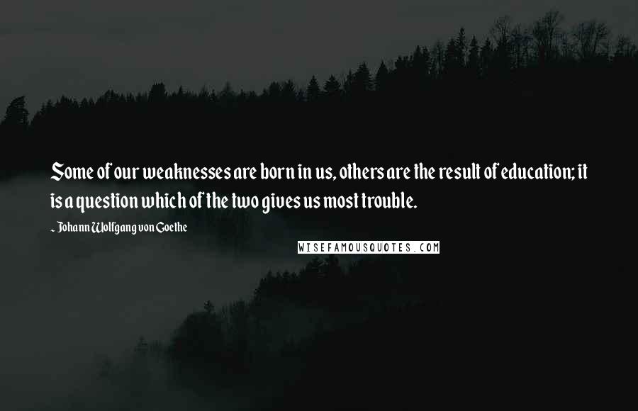 Johann Wolfgang Von Goethe Quotes: Some of our weaknesses are born in us, others are the result of education; it is a question which of the two gives us most trouble.