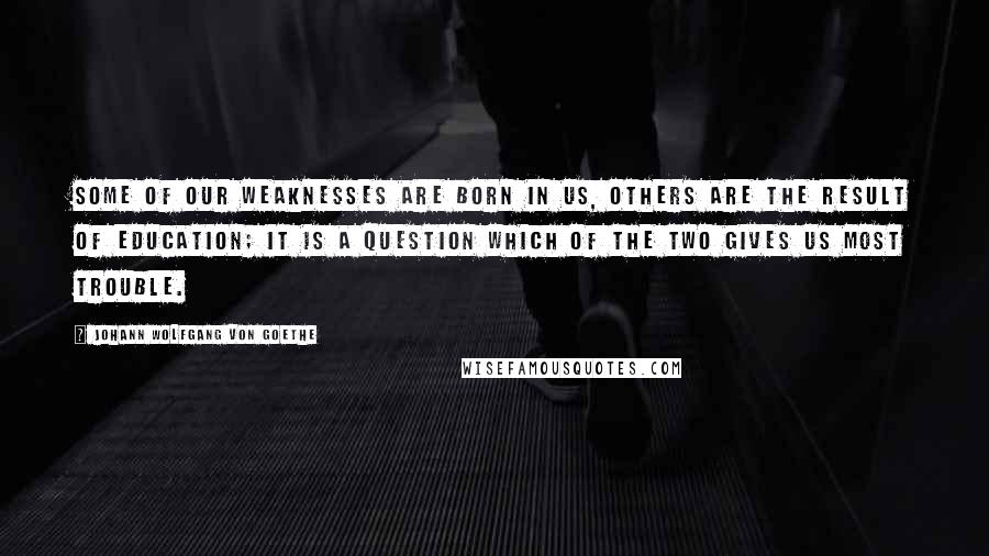 Johann Wolfgang Von Goethe Quotes: Some of our weaknesses are born in us, others are the result of education; it is a question which of the two gives us most trouble.