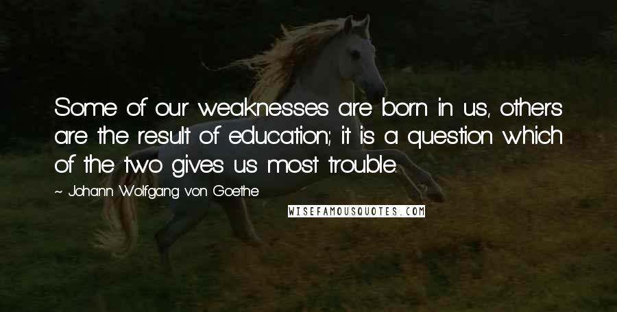 Johann Wolfgang Von Goethe Quotes: Some of our weaknesses are born in us, others are the result of education; it is a question which of the two gives us most trouble.