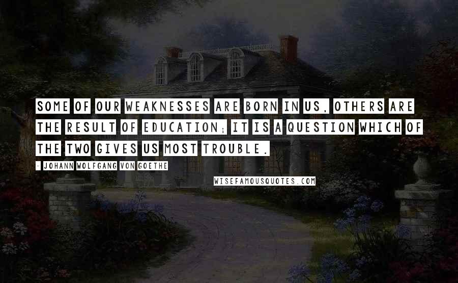 Johann Wolfgang Von Goethe Quotes: Some of our weaknesses are born in us, others are the result of education; it is a question which of the two gives us most trouble.