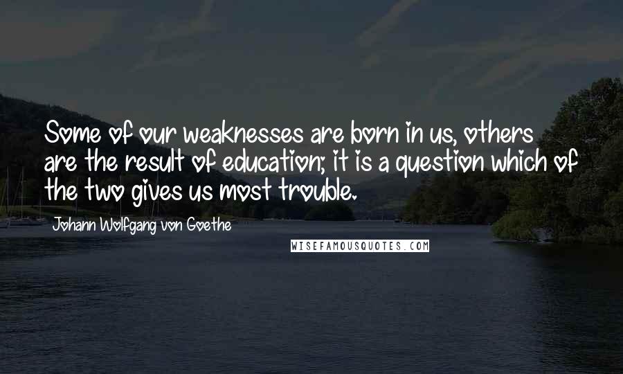 Johann Wolfgang Von Goethe Quotes: Some of our weaknesses are born in us, others are the result of education; it is a question which of the two gives us most trouble.