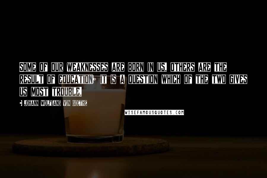 Johann Wolfgang Von Goethe Quotes: Some of our weaknesses are born in us, others are the result of education; it is a question which of the two gives us most trouble.