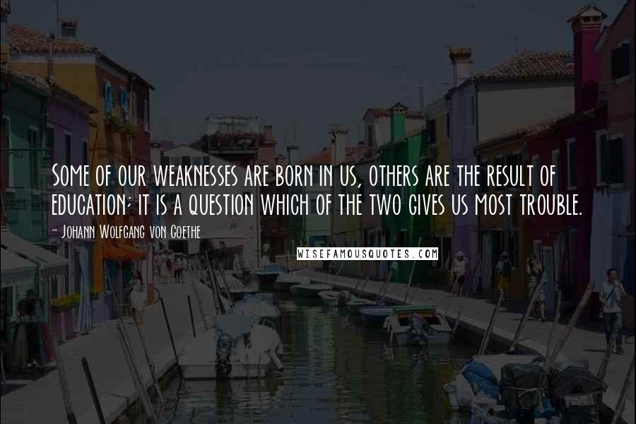 Johann Wolfgang Von Goethe Quotes: Some of our weaknesses are born in us, others are the result of education; it is a question which of the two gives us most trouble.