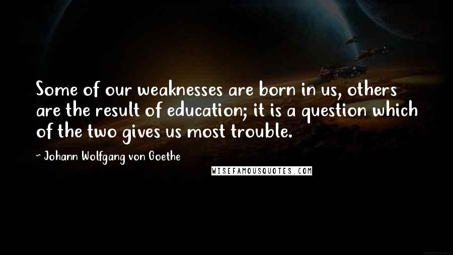 Johann Wolfgang Von Goethe Quotes: Some of our weaknesses are born in us, others are the result of education; it is a question which of the two gives us most trouble.