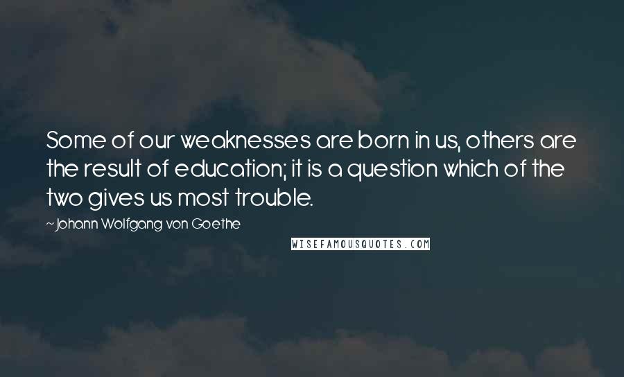 Johann Wolfgang Von Goethe Quotes: Some of our weaknesses are born in us, others are the result of education; it is a question which of the two gives us most trouble.