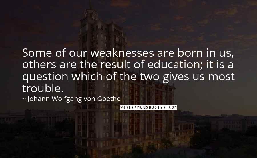 Johann Wolfgang Von Goethe Quotes: Some of our weaknesses are born in us, others are the result of education; it is a question which of the two gives us most trouble.