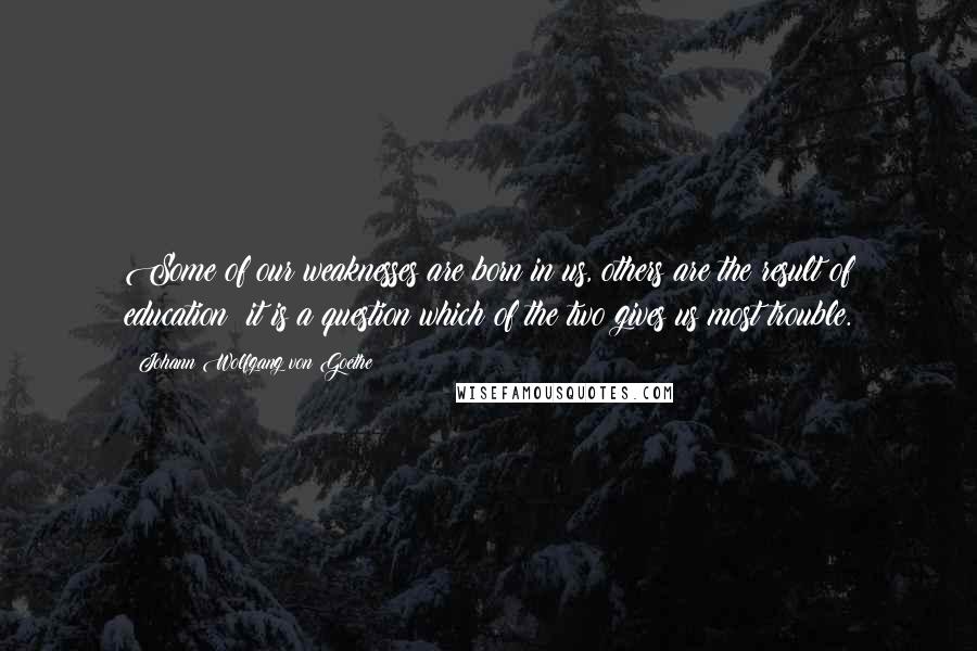 Johann Wolfgang Von Goethe Quotes: Some of our weaknesses are born in us, others are the result of education; it is a question which of the two gives us most trouble.