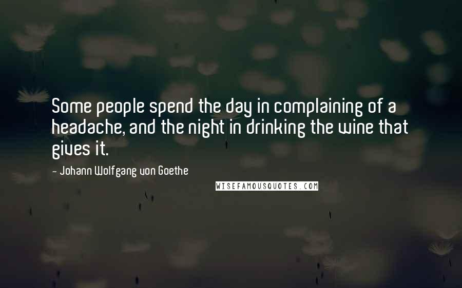 Johann Wolfgang Von Goethe Quotes: Some people spend the day in complaining of a headache, and the night in drinking the wine that gives it.