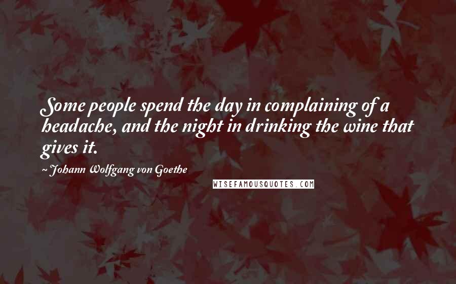 Johann Wolfgang Von Goethe Quotes: Some people spend the day in complaining of a headache, and the night in drinking the wine that gives it.