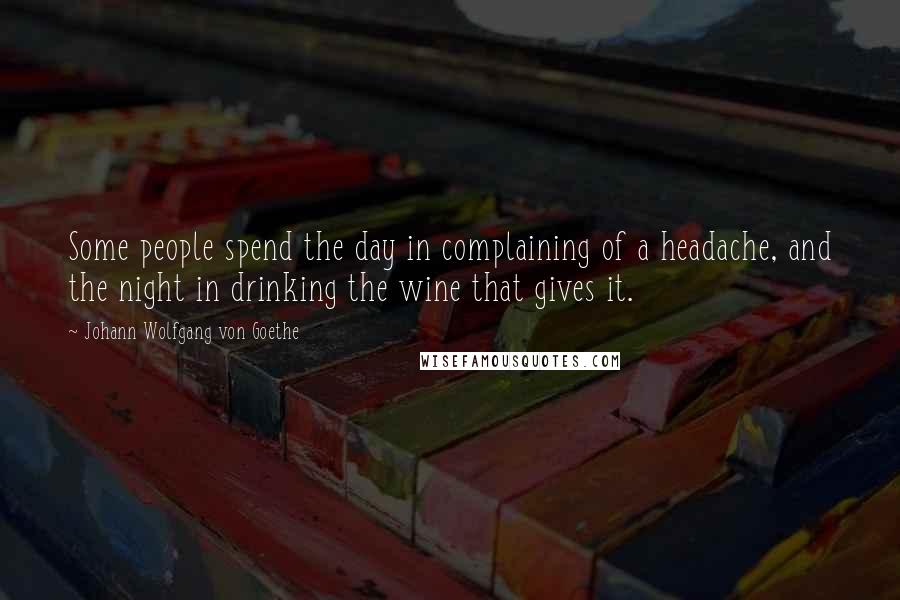 Johann Wolfgang Von Goethe Quotes: Some people spend the day in complaining of a headache, and the night in drinking the wine that gives it.