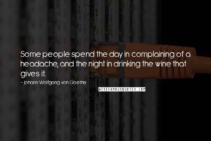 Johann Wolfgang Von Goethe Quotes: Some people spend the day in complaining of a headache, and the night in drinking the wine that gives it.