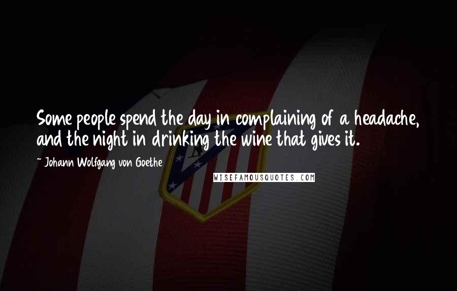 Johann Wolfgang Von Goethe Quotes: Some people spend the day in complaining of a headache, and the night in drinking the wine that gives it.