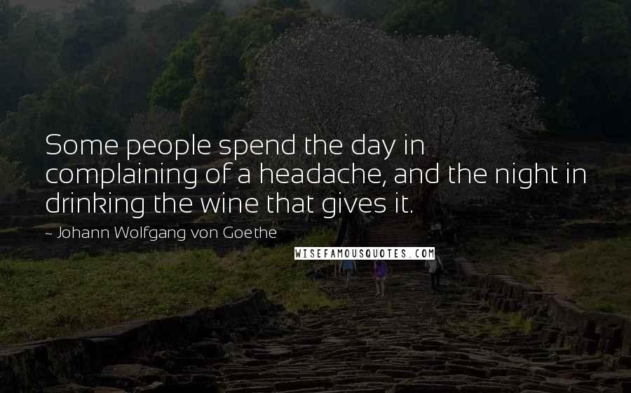 Johann Wolfgang Von Goethe Quotes: Some people spend the day in complaining of a headache, and the night in drinking the wine that gives it.